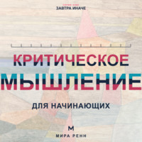 . Критическое мышление для начинающих. Как проверять убеждения, замечать ошибки рассуждения и принимать более точные решения