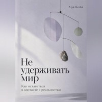 Ари Кейн. Не удерживать мир. Как оставаться в контакте с реальностью