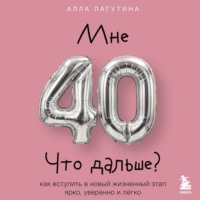 Алла Лагутина. Мне 40. Что дальше? Как вступить в новый жизненный этап ярко, уверенно и легко