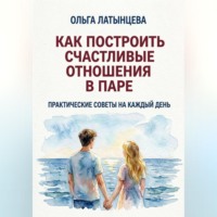 Ольга Латынцева. Как построить счастливые отношения в паре. Практические советы на каждый день