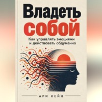 Ари Кейн. Владеть собой. Как управлять эмоциями и действовать обдуманно